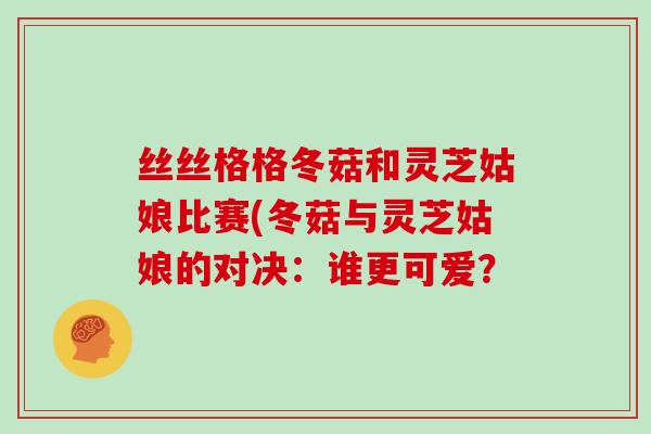 丝丝格格冬菇和灵芝姑娘比赛(冬菇与灵芝姑娘的对决：谁更可爱？