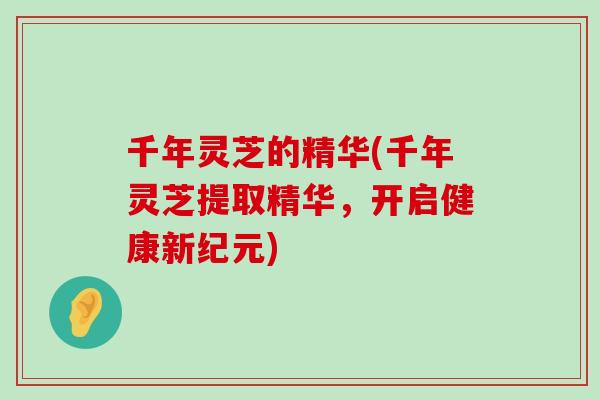 千年灵芝的精华(千年灵芝提取精华，开启健康新纪元)