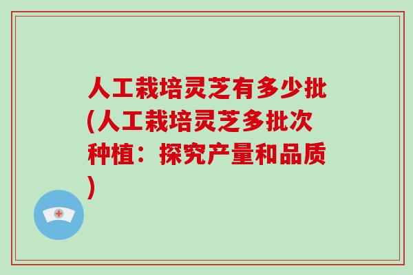 人工栽培灵芝有多少批(人工栽培灵芝多批次种植：探究产量和品质)