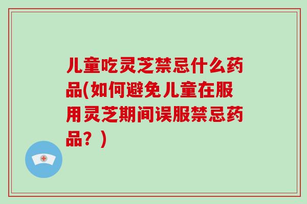 儿童吃灵芝禁忌什么药品(如何避免儿童在服用灵芝期间误服禁忌药品？)