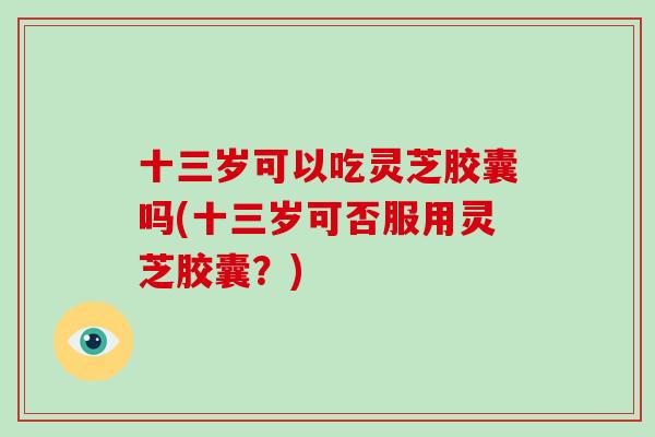 十三岁可以吃灵芝胶囊吗(十三岁可否服用灵芝胶囊？)