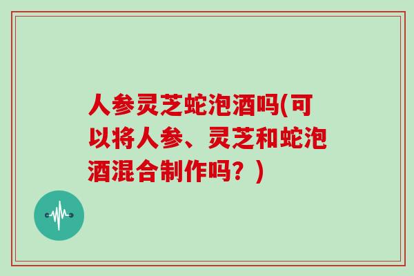 人参灵芝蛇泡酒吗(可以将人参、灵芝和蛇泡酒混合制作吗？)