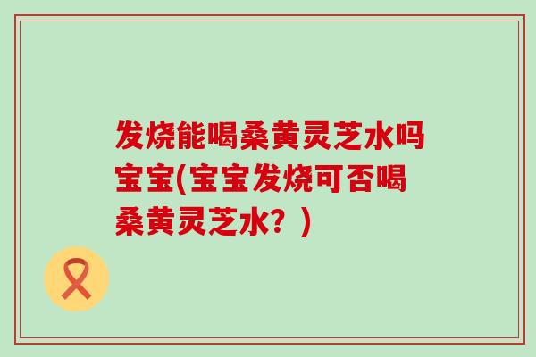 发烧能喝桑黄灵芝水吗宝宝(宝宝发烧可否喝桑黄灵芝水？)