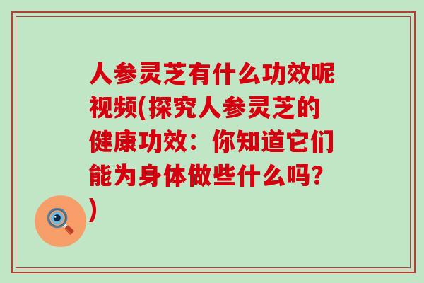 人参灵芝有什么功效呢视频(探究人参灵芝的健康功效：你知道它们能为身体做些什么吗？)