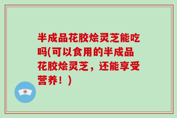 半成品花胶烩灵芝能吃吗(可以食用的半成品花胶烩灵芝，还能享受营养！)