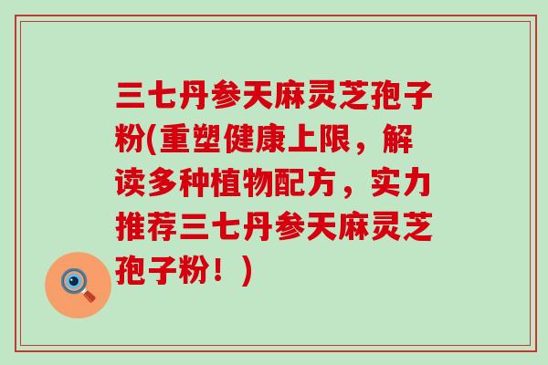 三七丹参天麻灵芝孢子粉(重塑健康上限，解读多种植物配方，实力推荐三七丹参天麻灵芝孢子粉！)