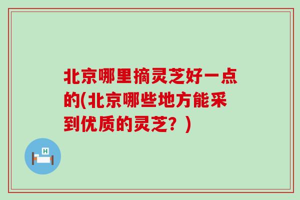 北京哪里摘灵芝好一点的(北京哪些地方能采到优质的灵芝？)