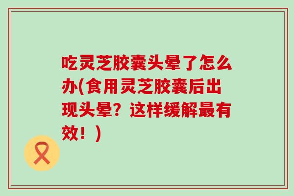 吃灵芝胶囊头晕了怎么办(食用灵芝胶囊后出现头晕？这样缓解有效！)