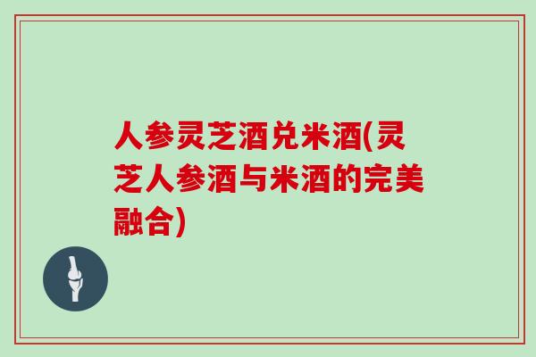 人参灵芝酒兑米酒(灵芝人参酒与米酒的完美融合)