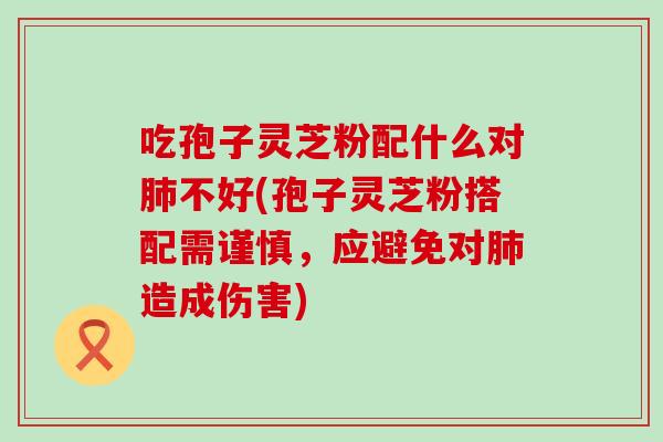 吃孢子灵芝粉配什么对不好(孢子灵芝粉搭配需谨慎，应避免对造成伤害)