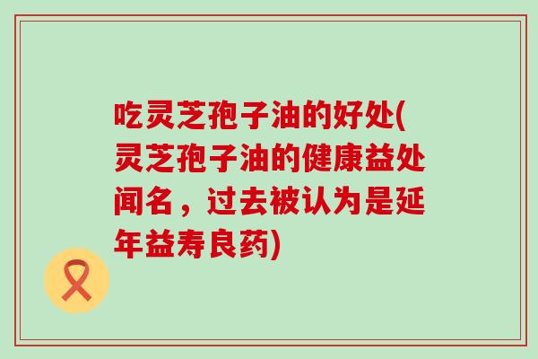 吃灵芝孢子油的好处(灵芝孢子油的健康益处闻名，过去被认为是延年益寿良药)