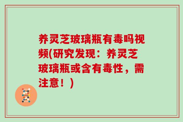 养灵芝玻璃瓶有毒吗视频(研究发现：养灵芝玻璃瓶或含有毒性，需注意！)