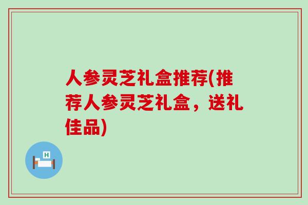 人参灵芝礼盒推荐(推荐人参灵芝礼盒，送礼佳品)