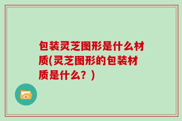 包装灵芝图形是什么材质(灵芝图形的包装材质是什么？)