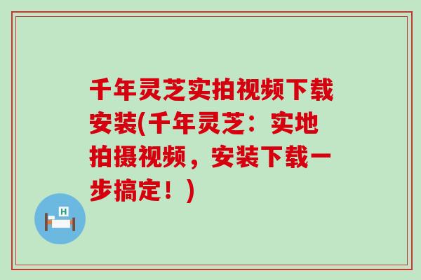 千年灵芝实拍视频下载安装(千年灵芝：实地拍摄视频，安装下载一步搞定！)