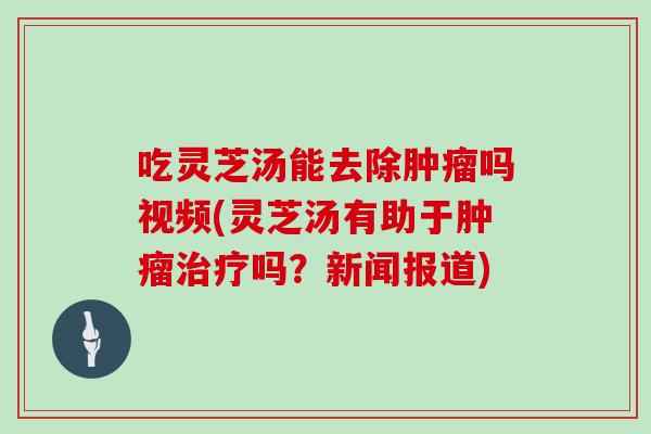 吃灵芝汤能去除吗视频(灵芝汤有助于吗？新闻报道)