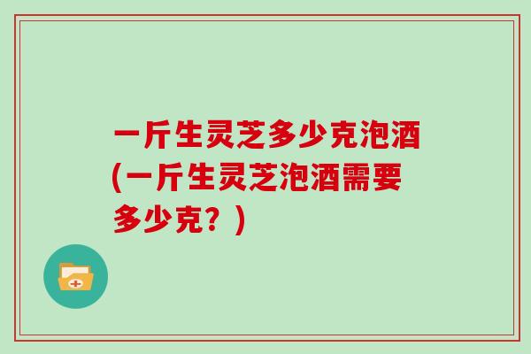 一斤生灵芝多少克泡酒(一斤生灵芝泡酒需要多少克？)