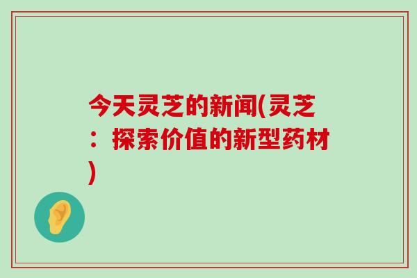 今天灵芝的新闻(灵芝：探索价值的新型药材)