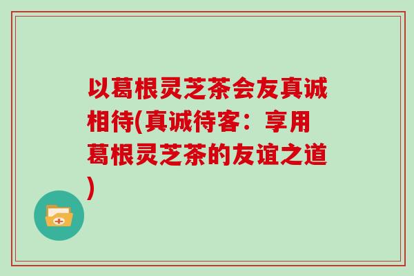 以葛根灵芝茶会友真诚相待(真诚待客：享用葛根灵芝茶的友谊之道)