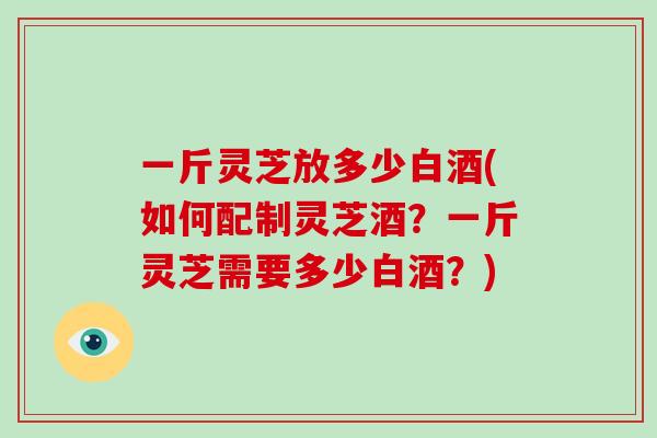 一斤灵芝放多少白酒(如何配制灵芝酒？一斤灵芝需要多少白酒？)