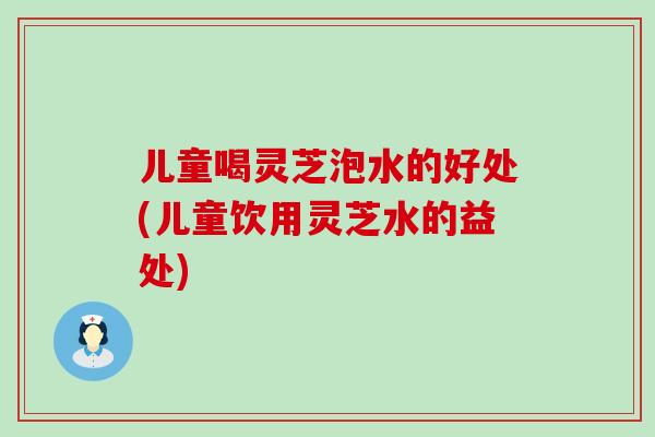 儿童喝灵芝泡水的好处(儿童饮用灵芝水的益处)