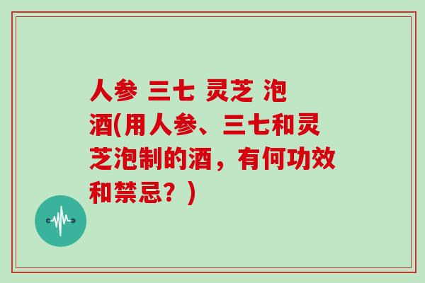 人参 三七 灵芝 泡酒(用人参、三七和灵芝泡制的酒，有何功效和禁忌？)