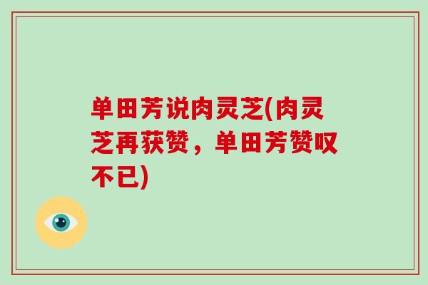 单田芳说肉灵芝(肉灵芝再获赞，单田芳赞叹不已)