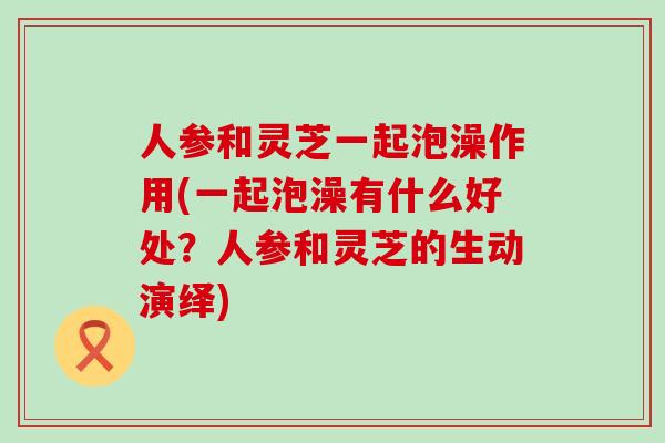 人参和灵芝一起泡澡作用(一起泡澡有什么好处？人参和灵芝的生动演绎)