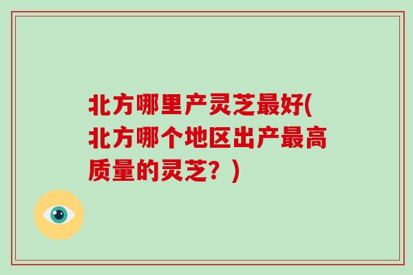 北方哪里产灵芝好(北方哪个地区出产高质量的灵芝？)