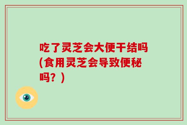 吃了灵芝会大便干结吗(食用灵芝会导致吗？)