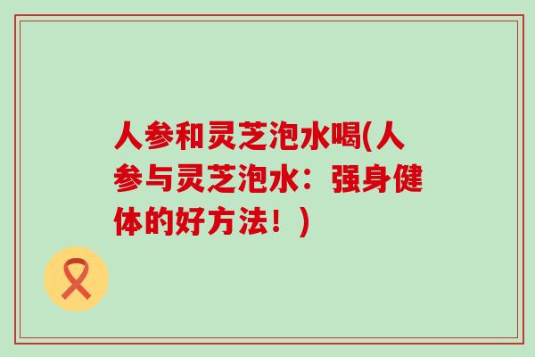 人参和灵芝泡水喝(人参与灵芝泡水：强身健体的好方法！)