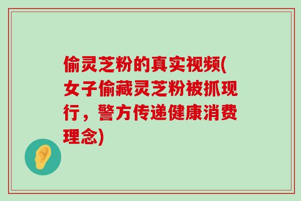 偷灵芝粉的真实视频(女子偷藏灵芝粉被抓现行，警方传递健康消费理念)