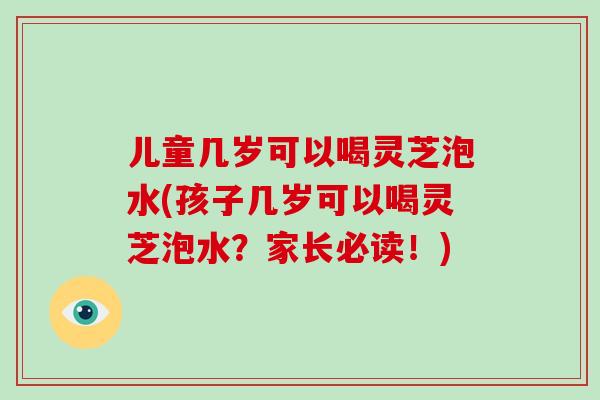 儿童几岁可以喝灵芝泡水(孩子几岁可以喝灵芝泡水？家长必读！)