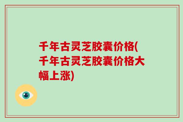 千年古灵芝胶囊价格(千年古灵芝胶囊价格大幅上涨)