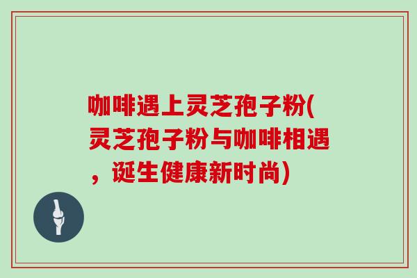 咖啡遇上灵芝孢子粉(灵芝孢子粉与咖啡相遇，诞生健康新时尚)