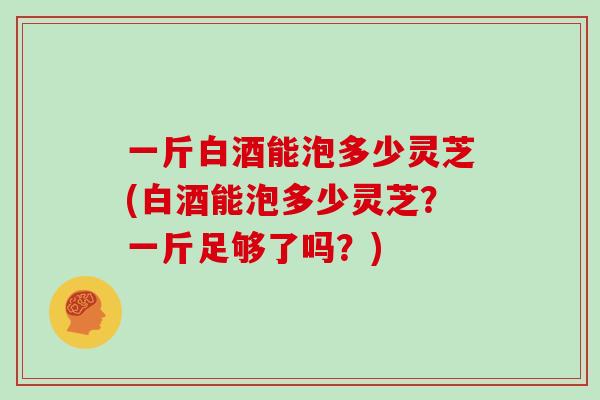 一斤白酒能泡多少灵芝(白酒能泡多少灵芝？一斤足够了吗？)