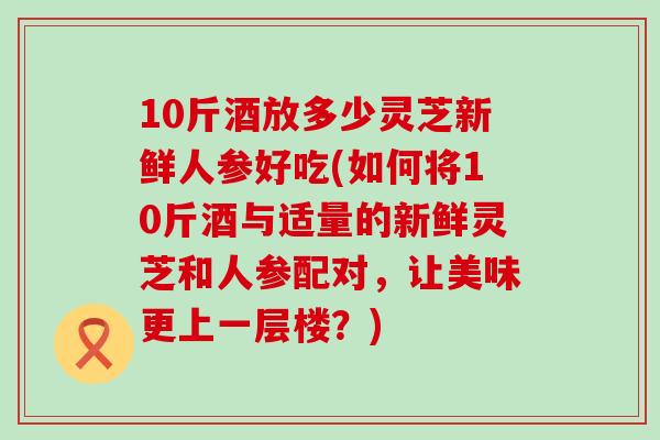 10斤酒放多少灵芝新鲜人参好吃(如何将10斤酒与适量的新鲜灵芝和人参配对，让美味更上一层楼？)