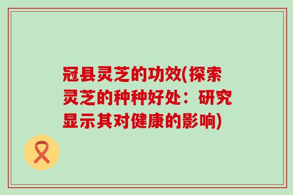 冠县灵芝的功效(探索灵芝的种种好处：研究显示其对健康的影响)