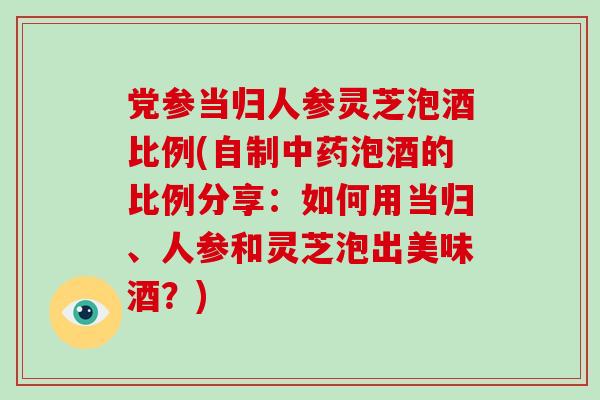 党参当归人参灵芝泡酒比例(自制泡酒的比例分享：如何用当归、人参和灵芝泡出美味酒？)