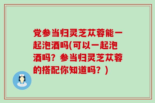 党参当归灵芝苁蓉能一起泡酒吗(可以一起泡酒吗？参当归灵芝苁蓉的搭配你知道吗？)