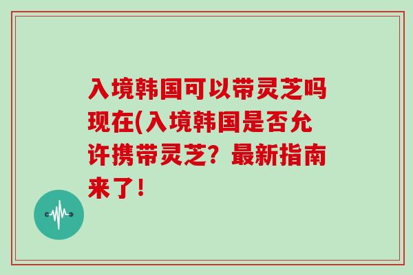 入境韩国可以带灵芝吗现在(入境韩国是否允许携带灵芝？新指南来了！