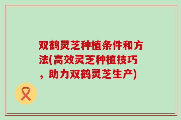 双鹤灵芝种植条件和方法(高效灵芝种植技巧，助力双鹤灵芝生产)