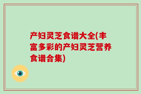 产妇灵芝食谱大全(丰富多彩的产妇灵芝营养食谱合集)