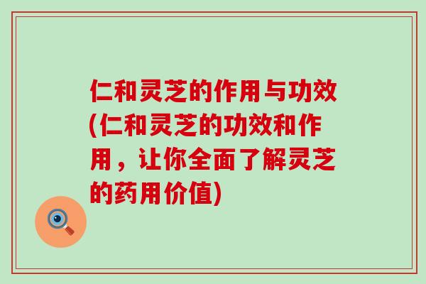 仁和灵芝的作用与功效(仁和灵芝的功效和作用，让你全面了解灵芝的药用价值)