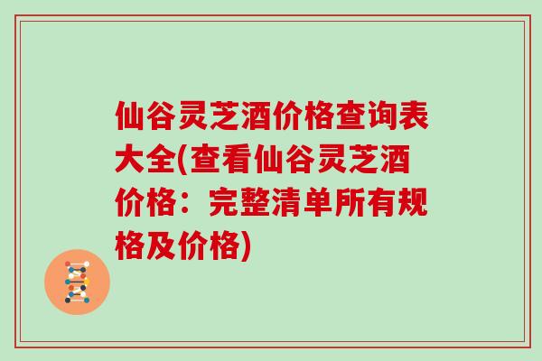 仙谷灵芝酒价格查询表大全(查看仙谷灵芝酒价格：完整清单所有规格及价格)