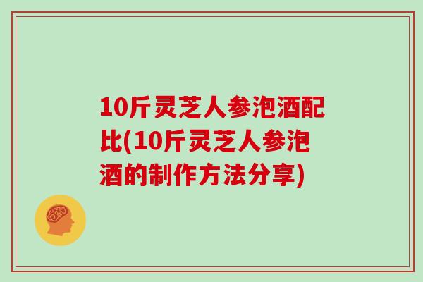 10斤灵芝人参泡酒配比(10斤灵芝人参泡酒的制作方法分享)