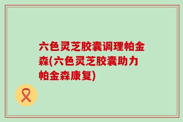 六色灵芝胶囊调理帕金森(六色灵芝胶囊助力帕金森康复)