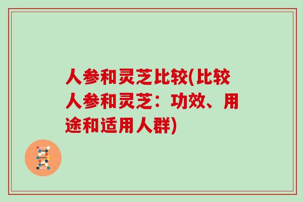 人参和灵芝比较(比较人参和灵芝：功效、用途和适用人群)