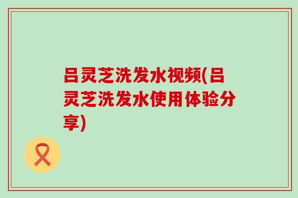 吕灵芝洗发水视频(吕灵芝洗发水使用体验分享)