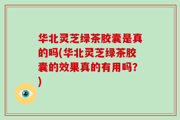 华北灵芝绿茶胶囊是真的吗(华北灵芝绿茶胶囊的效果真的有用吗？)